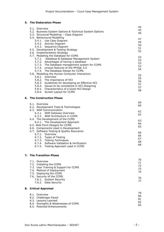 Project Documentation – Court Case Management System
Don Aruna Lahiru Manchanayake – 305407 - 5 -
5. The Elaboration Phase
5.1. Overview
5.2. Business System Options & Technical System Options
5.3. Structural Modelling – Class Diagram
5.4. Behavioural Modelling
5.4.1. Use Case Diagram
5.4.2. Activity Diagram
5.4.3. Sequence Diagram
5.5. Development & Testing Strategy
5.6. Implementation Strategy
5.7. Modelling the Database for CCMS
5.7.1. Database & Database Management System
5.7.2. Advantages of having a database
5.7.3. The Database management system for CCMS
5.7.4. Unique features of the MYSQL 5.0
5.7.5. The Database Design for CCMS
5.8. Modelling the Human Computer Interaction
5.8.1. Overview
5.8.2. The importance of HCI
5.8.3. Guidelines for developing an Effective HCI
5.8.4. Issues to be considered in HCI Designing
5.8.5. Characteristics of a Good HCI Design
5.8.6. Screen Layout for CCMS
6. The Construction Phase
6.1. Overview
6.2. Development Tools & Technologies
6.3. WAP Communication
6.3.1. WAP Gateway Overview
6.3.2. WAP Architecture in CCMS
6.4. The Development of the CCMS
6.4.1. The Development Approach
6.5. Web Form Designs for CCMS
6.6. Components Used in Development
6.7. Software Testing & Quality Assurance
6.7.1. Overview
6.7.2. Types of Testing
6.7.3. Testing Techniques
6.7.4. Software Validation & Verification
6.7.5. Testing Approach used in CCMS
7. The Transition Phase
7.1. Overview
7.2. Installing the CCMS
7.3. User Training & Support for CCMS
7.4. Method of Deployment
7.5. Deploying the CCMS
7.6. Security of the CCMS
7.6.1. System Security
7.6.2. Data Security
8. Critical Appraisal
8.1. Overview
8.2. Challenges Faced
8.3. Lessons Learned
8.4. Strengths & Weaknesses of CCMS
8.5. Potential Enhancements
44
45
46
47
49
50
51
52
53
53
53
53
54
55
55
56
57
57
58
60
60
62
62
63
64
65
66
66
67
68
68
70
71
72
73
75
76
77
79
80
81
82
83
 