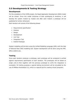 Project Documentation – Court Case Management System
Don Aruna Lahiru Manchanayake – 305407 - 50 -
5.5 Developments & Testing Strategy
Development
For the completion of the CCMS project, the Rapid Application Development (RAD) model
will be chosen. Since this model comprises of both prototyping & iterations, it will
develop the system module by module and after each module a prototype will be
published for further refinement.
Each iteration will consist of the following phases
 Requirements specification
 Analysis
 Design
 Development
 Unit Test
 Integration Test
 Publish Prototype
System modelling will be done using the Unified Modelling Language (UML) with the help
of Rational Rose 2003 modelling tool. System development will be done using the PHP,
WML & AJAX & etc.
Testing
Since each iteration produces a prototype, each prototype will be compared & verified
against requirements specification of each iteration. The prototypes will be tested as
single units & then together with the previous prototype to verify the integration is
successful. For testing purposes a special testing environment will be simulated by the
use of VMWare Workstation 5.5, which is a special tool for creating virtual computers.
 