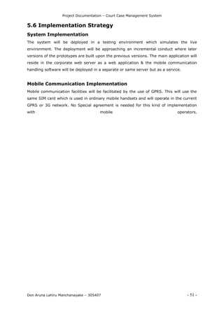 Project Documentation – Court Case Management System
Don Aruna Lahiru Manchanayake – 305407 - 51 -
5.6 Implementation Strategy
System Implementation
The system will be deployed in a testing environment which simulates the live
environment. The deployment will be approaching an incremental conduct where later
versions of the prototypes are built upon the previous versions. The main application will
reside in the corporate web server as a web application & the mobile communication
handling software will be deployed in a separate or same server but as a service.
Mobile Communication Implementation
Mobile communication facilities will be facilitated by the use of GPRS. This will use the
same SIM card which is used in ordinary mobile handsets and will operate in the current
GPRS or 3G network. No Special agreement is needed for this kind of implementation
with mobile operators.
 