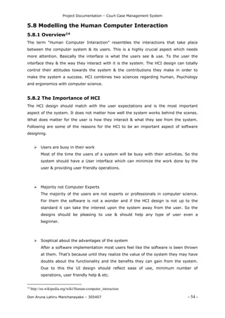 Project Documentation – Court Case Management System
Don Aruna Lahiru Manchanayake – 305407 - 54 -
5.8 Modelling the Human Computer Interaction
5.8.1 Overview14
The term “Human Computer Interaction” resembles the interactions that take place
between the computer system & its users. This is a highly crucial aspect which needs
more attention. Basically the interface is what the users see & use. To the user the
interface they & the way they interact with it is the system. The HCI design can totally
control their attitudes towards the system & the contributions they make in order to
make the system a success. HCI combines two sciences regarding human, Psychology
and ergonomics with computer science.
5.8.2 The Importance of HCI
The HCI design should match with the user expectations and is the most important
aspect of the system. It does not matter how well the system works behind the scenes.
What does matter for the user is how they interact & what they see from the system.
Following are some of the reasons for the HCI to be an important aspect of software
designing.
 Users are busy in their work
Most of the time the users of a system will be busy with their activities. So the
system should have a User interface which can minimize the work done by the
user & providing user friendly operations.
 Majority not Computer Experts
The majority of the users are not experts or professionals in computer science.
For them the software is not a wonder and if the HCI design is not up to the
standard it can take the interest upon the system away from the user. So the
designs should be pleasing to use & should help any type of user even a
beginner.
 Sceptical about the advantages of the system
After a software implementation most users feel like the software is been thrown
at them. That’s because until they realize the value of the system they may have
doubts about the functionality and the benefits they can gain from the system.
Due to this the UI design should reflect ease of use, minimum number of
operations, user friendly help & etc.
14
http://en.wikipedia.org/wiki/Human-computer_interaction
 