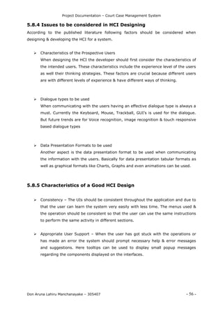 Project Documentation – Court Case Management System
Don Aruna Lahiru Manchanayake – 305407 - 56 -
5.8.4 Issues to be considered in HCI Designing
According to the published literature following factors should be considered when
designing & developing the HCI for a system.
 Characteristics of the Prospective Users
When designing the HCI the developer should first consider the characteristics of
the intended users. These characteristics include the experience level of the users
as well their thinking strategies. These factors are crucial because different users
are with different levels of experience & have different ways of thinking.
 Dialogue types to be used
When communicating with the users having an effective dialogue type is always a
must. Currently the Keyboard, Mouse, Trackball, GUI’s is used for the dialogue.
But future trends are for Voice recognition, image recognition & touch responsive
based dialogue types
 Data Presentation Formats to be used
Another aspect is the data presentation format to be used when communicating
the information with the users. Basically for data presentation tabular formats as
well as graphical formats like Charts, Graphs and even animations can be used.
5.8.5 Characteristics of a Good HCI Design
 Consistency – The UIs should be consistent throughout the application and due to
that the user can learn the system very easily with less time. The menus used &
the operation should be consistent so that the user can use the same instructions
to perform the same activity in different sections.
 Appropriate User Support – When the user has got stuck with the operations or
has made an error the system should prompt necessary help & error messages
and suggestions. Here tooltips can be used to display small popup messages
regarding the components displayed on the interfaces.
 