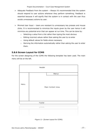 Project Documentation – Court Case Management System
Don Aruna Lahiru Manchanayake – 305407 - 57 -
 Adequate Feedback from the system – Always it’s recommended that the system
should respond to user actions whenever they perform something. Feedback is
essential because it will signify that the system is in contact with the user thus
avoids unnecessary actions by user.
 Minimal User Input – Users are resistant to unnecessary key presses and mouse
clicks. It is recommended to minimize the inputs given by the user hence it will
minimize any potential error that can appear at run time. This can be done by:
o Selecting a value from a list rather than typing the most obvious
o Editing incorrect values rather than asking the user to re-enter
o Using default values for fields where necessary
o Deriving the information automatically rather than asking the user to enter
them.
5.8.6 Screen Layout for CCMS
For the screen designing of the CCMS the following template has been used. The main
menu will be on the left.
-Figure 11- (Screen Layout for CCMS)
 