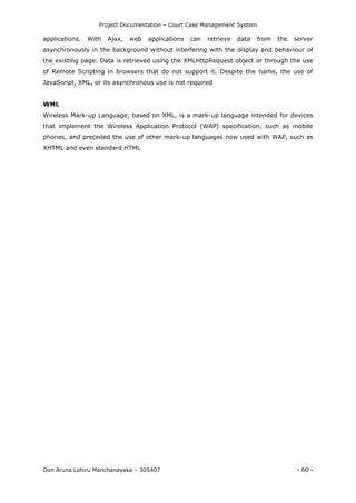 Project Documentation – Court Case Management System
Don Aruna Lahiru Manchanayake – 305407 - 60 -
applications. With Ajax, web applications can retrieve data from the server
asynchronously in the background without interfering with the display and behaviour of
the existing page. Data is retrieved using the XMLHttpRequest object or through the use
of Remote Scripting in browsers that do not support it. Despite the name, the use of
JavaScript, XML, or its asynchronous use is not required
WML
Wireless Mark-up Language, based on XML, is a mark-up language intended for devices
that implement the Wireless Application Protocol (WAP) specification, such as mobile
phones, and preceded the use of other mark-up languages now used with WAP, such as
XHTML and even standard HTML
 