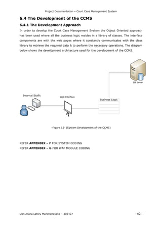 Project Documentation – Court Case Management System
Don Aruna Lahiru Manchanayake – 305407 - 62 -
6.4 The Development of the CCMS
6.4.1 The Development Approach
In order to develop the Court Case Management System the Object Oriented approach
has been used where all the business logic resides in a library of classes. The interface
components are with the web pages where it constantly communicates with the class
library to retrieve the required data & to perform the necessary operations. The diagram
below shows the development architecture used for the development of the CCMS.
Internal Staffs
Business Logic
Web Interface
DB Server
-Figure 13- (System Development of the CCMS)
REFER APPENDIX – F FOR SYSTEM CODING
REFER APPENDIX – G FOR WAP MODULE CODING
 
