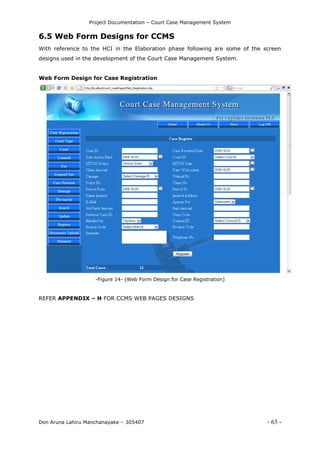 Project Documentation – Court Case Management System
Don Aruna Lahiru Manchanayake – 305407 - 63 -
6.5 Web Form Designs for CCMS
With reference to the HCI in the Elaboration phase following are some of the screen
designs used in the development of the Court Case Management System.
Web Form Design for Case Registration
-Figure 14- (Web Form Design for Case Registration)
REFER APPENDIX – H FOR CCMS WEB PAGES DESIGNS
 