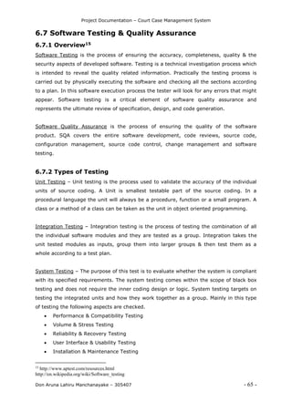 Project Documentation – Court Case Management System
Don Aruna Lahiru Manchanayake – 305407 - 65 -
6.7 Software Testing & Quality Assurance
6.7.1 Overview15
Software Testing is the process of ensuring the accuracy, completeness, quality & the
security aspects of developed software. Testing is a technical investigation process which
is intended to reveal the quality related information. Practically the testing process is
carried out by physically executing the software and checking all the sections according
to a plan. In this software execution process the tester will look for any errors that might
appear. Software testing is a critical element of software quality assurance and
represents the ultimate review of specification, design, and code generation.
Software Quality Assurance is the process of ensuring the quality of the software
product. SQA covers the entire software development, code reviews, source code,
configuration management, source code control, change management and software
testing.
6.7.2 Types of Testing
Unit Testing – Unit testing is the process used to validate the accuracy of the individual
units of source coding. A Unit is smallest testable part of the source coding. In a
procedural language the unit will always be a procedure, function or a small program. A
class or a method of a class can be taken as the unit in object oriented programming.
Integration Testing – Integration testing is the process of testing the combination of all
the individual software modules and they are tested as a group. Integration takes the
unit tested modules as inputs, group them into larger groups & then test them as a
whole according to a test plan.
System Testing – The purpose of this test is to evaluate whether the system is compliant
with its specified requirements. The system testing comes within the scope of black box
testing and does not require the inner coding design or logic. System testing targets on
testing the integrated units and how they work together as a group. Mainly in this type
of testing the following aspects are checked.
 Performance & Compatibility Testing
 Volume & Stress Testing
 Reliability & Recovery Testing
 User Interface & Usability Testing
 Installation & Maintenance Testing
15
http://www.aptest.com/resources.html
http://en.wikipedia.org/wiki/Software_testing
 