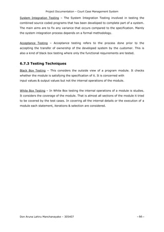 Project Documentation – Court Case Management System
Don Aruna Lahiru Manchanayake – 305407 - 66 -
System Integration Testing – The System Integration Testing involved in testing the
combined source coded programs that has been developed to complete part of a system.
The main aims are to fix any variance that occurs compared to the specification. Mainly
the system integration process depends on a formal methodology.
Acceptance Testing – Acceptance testing refers to the process done prior to the
accepting the transfer of ownership of the developed system by the customer. This is
also a kind of black box testing where only the functional requirements are tested.
6.7.3 Testing Techniques
Black Box Testing – This considers the outside view of a program module. It checks
whether the module is satisfying the specification of it. It is concerned with
input values & output values but not the internal operations of the module.
White Box Testing – In White Box testing the internal operations of a module is studies.
It considers the coverage of the module. That is almost all sections of the module it tried
to be covered by the test cases. In covering all the internal details or the execution of a
module each statement, iterations & selection are considered.
 