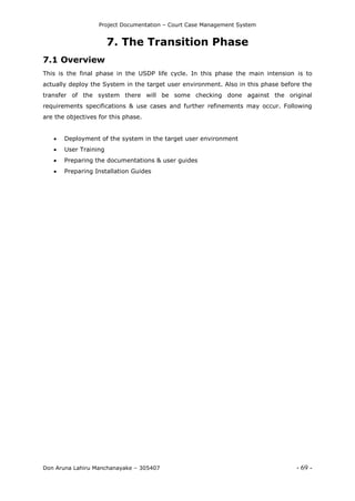 Project Documentation – Court Case Management System
Don Aruna Lahiru Manchanayake – 305407 - 69 -
7. The Transition Phase
7.1 Overview
This is the final phase in the USDP life cycle. In this phase the main intension is to
actually deploy the System in the target user environment. Also in this phase before the
transfer of the system there will be some checking done against the original
requirements specifications & use cases and further refinements may occur. Following
are the objectives for this phase.
 Deployment of the system in the target user environment
 User Training
 Preparing the documentations & user guides
 Preparing Installation Guides
 