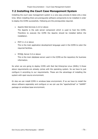 Project Documentation – Court Case Management System
Don Aruna Lahiru Manchanayake – 305407 - 70 -
7.2 Installing the Court Case Management System
Installing the court case management system is a very easy process & takes only a less
time. When installing there are prerequisite software components to be installed in order
to deploy the CCMS successfully. Following are the prerequisites required.
 Apache Web Services 2.2.0 or above
The Apache is the web server component which is used to host the CCMS.
Therefore to execute the CCMS the Apache should be installed before the
installation.
 PHP 5.1.2 or above
This is the main application development language used in the CCMS to cater the
required facilities.
 MYSQL Server 5.0 or above
This is the main database server used in the CCMS as the repository for business
information.
So when we are going to deploy CCMS with Red Hat Enterprise Linux (RHEL) 5 those
above requirements are already comes with the operating system. So we have to just
configure it according to our requirements. These are the advantage of installing the
system with open source environment.
Or else we can install CCMS in windows base environment. If so we have to install the
above software separately and configure or we can use the “apache2triad” or “XAMPP”
package on windows base environment.
 