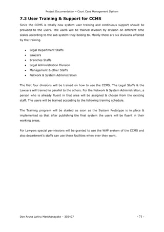 Project Documentation – Court Case Management System
Don Aruna Lahiru Manchanayake – 305407 - 71 -
7.3 User Training & Support for CCMS
Since the CCMS is totally new system user training and continuous support should be
provided to the users. The users will be trained division by division on different time
scales according to the sub system they belong to. Mainly there are six divisions affected
by the training.
 Legal Department Staffs
 Lawyers
 Branches Staffs
 Legal Administration Division
 Management & other Staffs
 Network & System Administration
The first four divisions will be trained on how to use the CCMS. The Legal Staffs & the
Lawyers will trained in parallel to the others. For the Network & System Administration, a
person who is already fluent in that area will be assigned & chosen from the existing
staff. The users will be trained according to the following training schedule.
The Training program will be started as soon as the System Prototype is in place &
implemented so that after publishing the final system the users will be fluent in their
working areas.
For Lawyers special permissions will be granted to use the WAP system of the CCMS and
also department’s staffs can use these facilities when ever they want.
 