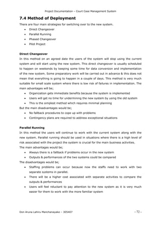 Project Documentation – Court Case Management System
Don Aruna Lahiru Manchanayake – 305407 - 72 -
7.4 Method of Deployment
There are four main strategies for switching over to the new system.
 Direct Changeover
 Parallel Running
 Phased Changeover
 Pilot Project
Direct Changeover
In this method on an agreed date the users of the system will stop using the current
system and will start using the new system. This direct changeover is usually scheduled
to happen on weekends by keeping some time for data conversion and implementation
of the new system. Some preparatory work will be carried out in advance & this does not
mean that everything is going to happen in a couple of days. This method is very much
suitable for small scale system where there is low risk of failures in implementation. The
main advantages will be;
 Organization gets immediate benefits because the system is implemented
 Users will get no time for undermining the new system by using the old system
 This is the simplest method which requires minimal planning
But the main disadvantages would be;
 No fallback procedures to cope up with problems
 Contingency plans are required to address exceptional situations
Parallel Running
In this method the users will continue to work with the current system along with the
new system. Parallel running should be used in situations where there is a high level of
risk associated with the project the system is crucial for the main business activities.
The main advantages would be;
 Always there is a fallback if problems occur in the new system
 Outputs & performances of the two systems could be compared
The disadvantages would be;
 Staffing problems can occur because now the staffs need to work with two
separate systems in parallel.
 There will be a higher cost associated with separate activities to compare the
outputs & performances
 Users will feel reluctant to pay attention to the new system as it is very much
easier for them to work with the more familiar system
 