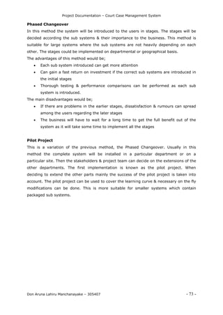 Project Documentation – Court Case Management System
Don Aruna Lahiru Manchanayake – 305407 - 73 -
Phased Changeover
In this method the system will be introduced to the users in stages. The stages will be
decided according the sub systems & their importance to the business. This method is
suitable for large systems where the sub systems are not heavily depending on each
other. The stages could be implemented on departmental or geographical basis.
The advantages of this method would be;
 Each sub system introduced can get more attention
 Can gain a fast return on investment if the correct sub systems are introduced in
the initial stages
 Thorough testing & performance comparisons can be performed as each sub
system is introduced.
The main disadvantages would be;
 If there are problems in the earlier stages, dissatisfaction & rumours can spread
among the users regarding the later stages
 The business will have to wait for a long time to get the full benefit out of the
system as it will take some time to implement all the stages
Pilot Project
This is a variation of the previous method, the Phased Changeover. Usually in this
method the complete system will be installed in a particular department or on a
particular site. Then the stakeholders & project team can decide on the extensions of the
other departments. The first implementation is known as the pilot project. When
deciding to extend the other parts mainly the success of the pilot project is taken into
account. The pilot project can be used to cover the learning curve & necessary on the fly
modifications can be done. This is more suitable for smaller systems which contain
packaged sub systems.
 