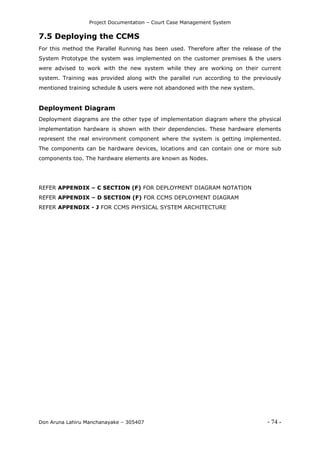 Project Documentation – Court Case Management System
Don Aruna Lahiru Manchanayake – 305407 - 74 -
7.5 Deploying the CCMS
For this method the Parallel Running has been used. Therefore after the release of the
System Prototype the system was implemented on the customer premises & the users
were advised to work with the new system while they are working on their current
system. Training was provided along with the parallel run according to the previously
mentioned training schedule & users were not abandoned with the new system.
Deployment Diagram
Deployment diagrams are the other type of implementation diagram where the physical
implementation hardware is shown with their dependencies. These hardware elements
represent the real environment component where the system is getting implemented.
The components can be hardware devices, locations and can contain one or more sub
components too. The hardware elements are known as Nodes.
REFER APPENDIX – C SECTION (F) FOR DEPLOYMENT DIAGRAM NOTATION
REFER APPENDIX – D SECTION (F) FOR CCMS DEPLOYMENT DIAGRAM
REFER APPENDIX - J FOR CCMS PHYSICAL SYSTEM ARCHITECTURE
 