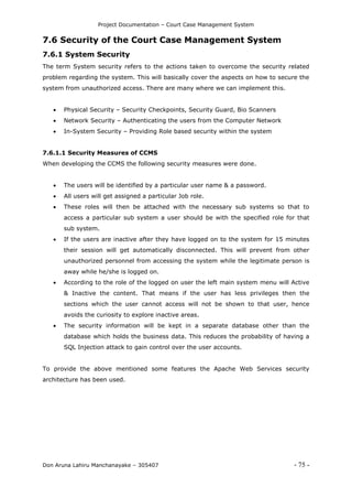 Project Documentation – Court Case Management System
Don Aruna Lahiru Manchanayake – 305407 - 75 -
7.6 Security of the Court Case Management System
7.6.1 System Security
The term System security refers to the actions taken to overcome the security related
problem regarding the system. This will basically cover the aspects on how to secure the
system from unauthorized access. There are many where we can implement this.
 Physical Security – Security Checkpoints, Security Guard, Bio Scanners
 Network Security – Authenticating the users from the Computer Network
 In-System Security – Providing Role based security within the system
7.6.1.1 Security Measures of CCMS
When developing the CCMS the following security measures were done.
 The users will be identified by a particular user name & a password.
 All users will get assigned a particular Job role.
 These roles will then be attached with the necessary sub systems so that to
access a particular sub system a user should be with the specified role for that
sub system.
 If the users are inactive after they have logged on to the system for 15 minutes
their session will get automatically disconnected. This will prevent from other
unauthorized personnel from accessing the system while the legitimate person is
away while he/she is logged on.
 According to the role of the logged on user the left main system menu will Active
& Inactive the content. That means if the user has less privileges then the
sections which the user cannot access will not be shown to that user, hence
avoids the curiosity to explore inactive areas.
 The security information will be kept in a separate database other than the
database which holds the business data. This reduces the probability of having a
SQL Injection attack to gain control over the user accounts.
To provide the above mentioned some features the Apache Web Services security
architecture has been used.
 