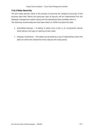 Project Documentation – Court Case Management System
Don Aruna Lahiru Manchanayake – 305407 - 76 -
7.6.2 Data Security
The term data security refers to the process of ensuring the integrity & accuracy of the
business data held. Mainly this particular type of security will be implemented from the
database management system along with the specialized tools available within it.
The following countermeasures have been taken on CCMS to protect the data.
 Automated backups – A backup is taken once a day in an incremental manner
while taking a full copy on starting of each week
 Integrity Constraints – The tables are bounded by a set of relationships where the
data are within the constraints hence reduces the inaccuracies.
 