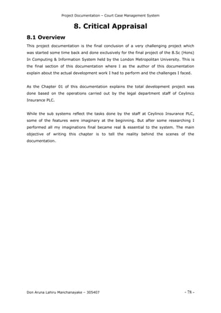 Project Documentation – Court Case Management System
Don Aruna Lahiru Manchanayake – 305407 - 78 -
8. Critical Appraisal
8.1 Overview
This project documentation is the final conclusion of a very challenging project which
was started some time back and done exclusively for the final project of the B.Sc (Hons)
In Computing & Information System held by the London Metropolitan University. This is
the final section of this documentation where I as the author of this documentation
explain about the actual development work I had to perform and the challenges I faced.
As the Chapter 01 of this documentation explains the total development project was
done based on the operations carried out by the legal department staff of Ceylinco
Insurance PLC.
While the sub systems reflect the tasks done by the staff at Ceylinco Insurance PLC,
some of the features were imaginary at the beginning. But after some researching I
performed all my imaginations final became real & essential to the system. The main
objective of writing this chapter is to tell the reality behind the scenes of the
documentation.
 
