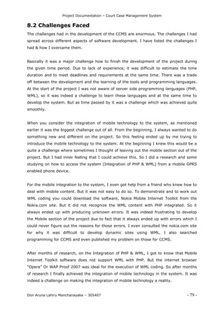 Project Documentation – Court Case Management System
Don Aruna Lahiru Manchanayake – 305407 - 79 -
8.2 Challenges Faced
The challenges had in the development of the CCMS are enormous. The challenges I had
spread across different aspects of software development. I have listed the challenges I
had & how I overcame them.
Basically it was a major challenge how to finish the development of the project during
the given time period. Due to lack of experience, it was difficult to estimate the time
duration and to meet deadlines and requirements at the same time. There was a trade
off between the development and the learning of the tools and programming languages.
At the start of the project I was not aware of server side programming languages (PHP,
WML), so it was indeed a challenge to learn these languages and at the same time to
develop the system. But as time passed by it was a challenge which was achieved quite
smoothly.
When you consider the integration of mobile technology to the system, as mentioned
earlier it was the biggest challenge out of all. From the beginning, I always wanted to do
something new and different on the project. So this feeling ended up by me trying to
introduce the mobile technology to the system. At the beginning I knew this would be a
quite a challenge where sometimes I thought of leaving out the mobile section out of the
project. But I had inner feeling that I could achieve this. So I did a research and some
studying on how to access the system (Integration of PHP & WML) from a mobile GPRS
enabled phone device.
For the mobile integration to the system, I even got help from a friend who knew how to
deal with mobile content. But it was not easy to do so. To demonstrate and to work out
WML coding you could download the software, Nokia Mobile Internet Toolkit from the
Nokia.com site. But it did not recognize the WML content with PHP integrated. So it
always ended up with producing unknown errors. It was indeed frustrating to develop
the Mobile section of the project due to fact that it always ended up with errors which I
could never figure out the reasons for those errors. I even consulted the nokia.com site
for why it was difficult to develop dynamic sites using WML. I also searched
programming for CCMS and even published my problem on those for CCMS.
After months of research, on the Integration of PHP & WML, I got to know that Mobile
Internet Toolkit software does not support WML with PHP. But the internet browser
“Opera” Or WAP Proof 2007 was ideal for the execution of WML coding. So after months
of research I finally achieved the integration of mobile technology in the system. It was
indeed a challenge on making the integration of mobile technology a reality.
 