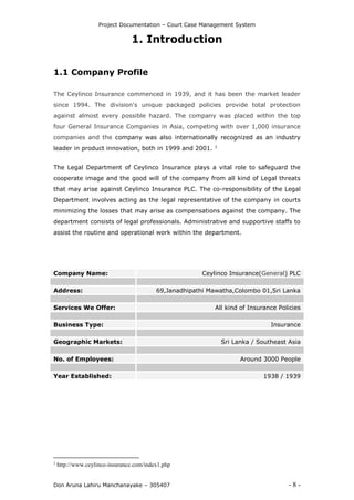 Project Documentation – Court Case Management System
Don Aruna Lahiru Manchanayake – 305407 - 8 -
1. Introduction
1.1 Company Profile
The Ceylinco Insurance commenced in 1939, and it has been the market leader
since 1994. The division's unique packaged policies provide total protection
against almost every possible hazard. The company was placed within the top
four General Insurance Companies in Asia, competing with over 1,000 insurance
companies and the company was also internationally recognized as an industry
leader in product innovation, both in 1999 and 2001. 1
The Legal Department of Ceylinco Insurance plays a vital role to safeguard the
cooperate image and the good will of the company from all kind of Legal threats
that may arise against Ceylinco Insurance PLC. The co-responsibility of the Legal
Department involves acting as the legal representative of the company in courts
minimizing the losses that may arise as compensations against the company. The
department consists of legal professionals. Administrative and supportive staffs to
assist the routine and operational work within the department.
Company Name: Ceylinco Insurance(General) PLC
Address: 69,Janadhipathi Mawatha,Colombo 01,Sri Lanka
Services We Offer: All kind of Insurance Policies
Business Type: Insurance
Geographic Markets: Sri Lanka / Southeast Asia
No. of Employees: Around 3000 People
Year Established: 1938 / 1939
1
http://www.ceylinco-insurance.com/index1.php
 