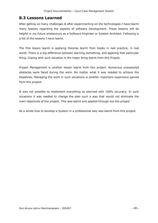 Project Documentation – Court Case Management System
Don Aruna Lahiru Manchanayake – 305407 - 80 -
8.3 Lessons Learned
After getting so many challenges & after experimenting on the technologies I have learnt
many lessons regarding the aspects of software development. These lessons will be
helpful in my future endeavours as a Software Engineer or System Architect. Following is
a list of the lessons I have learnt.
The first lesson learnt is applying theories learnt from books in real practice, in real
world. There is a big difference between learning something, and applying that particular
thing. Coping with such situation is the major thing learnt from this Project.
Project Management is another lesson learnt from this project. Numerous unexpected
obstacles were faced during the work. No matter what it was needed to achieve the
Deadlines. Managing the work in such situations is another important experience gained
from this project.
It was not possible to implement everything as planned with 100% accuracy. In such
occasions it was needed to change the plan such a way that would not eliminate the
main objectives of the project. This was learnt and applied through out the project.
As a whole how to develop a System in a professional way was learnt from this project.
 