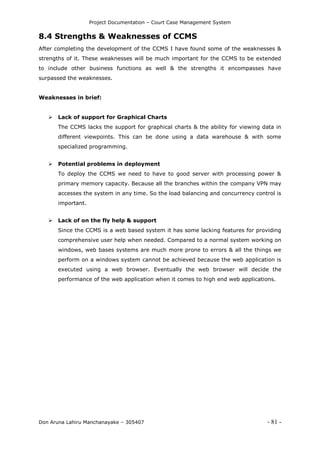 Project Documentation – Court Case Management System
Don Aruna Lahiru Manchanayake – 305407 - 81 -
8.4 Strengths & Weaknesses of CCMS
After completing the development of the CCMS I have found some of the weaknesses &
strengths of it. These weaknesses will be much important for the CCMS to be extended
to include other business functions as well & the strengths it encompasses have
surpassed the weaknesses.
Weaknesses in brief:
 Lack of support for Graphical Charts
The CCMS lacks the support for graphical charts & the ability for viewing data in
different viewpoints. This can be done using a data warehouse & with some
specialized programming.
 Potential problems in deployment
To deploy the CCMS we need to have to good server with processing power &
primary memory capacity. Because all the branches within the company VPN may
accesses the system in any time. So the load balancing and concurrency control is
important.
 Lack of on the fly help & support
Since the CCMS is a web based system it has some lacking features for providing
comprehensive user help when needed. Compared to a normal system working on
windows, web bases systems are much more prone to errors & all the things we
perform on a windows system cannot be achieved because the web application is
executed using a web browser. Eventually the web browser will decide the
performance of the web application when it comes to high end web applications.
 
