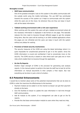 Project Documentation – Court Case Management System
Don Aruna Lahiru Manchanayake – 305407 - 82 -
Strengths in brief:
 WAP base communication
One of the greatest strengths I see on this system is the ability communicate with
the outside world using the mobile technology. The use WAP has contributed
towards the success of the system as it helps to communicate with the system
while the users are on the move. So wherever they are they can keep in touch
with all the latest information.
 Tabbed working environment with a rich user experience
When working with the system the users will get a tabbed environment where all
the necessary information is displayed in tab format on one page. This basically
reduces the time need to traverse through different pages to get the simplest
thing done. Also the users will be working in an AJAX enabled applications where
the pages are not refreshed and the users can keep in touch with the system
without any delays for waiting.
 Provision of latest security mechanisms
The security measures of the CCMS are using the latest technology where it is
quite impossible for unauthorized personnel to get in to the system. Since the
CCMS information is crucial and confidential I had to concentrate more on the
security. The CCMS security is based on roles where each user gets one or more
roles which enable them to traverse through the application.
 On the fly Reports
Another major strength of CCMS is the provision for generating cost analysis
reports. In the manual system to perform this task the staff has to look for all the
information on manual documents & then compile a final report. But now
everything can be done in just a click of a button.
8.5 Potential Enhancements
I would like to mention about some of the potential improvements that can be done to
CCMS in order the maximize the effectiveness to the business
 Payment module can be coded in on line manner so lawyer can get their payment
directly to the bank.
 Give the facilities to lawyer to update the case information in real time through
WAP communication.
 Add BI module to the system. If so management can able to get on the fly
reports.
 Provide the chat base communication module to users when they need any help.
 