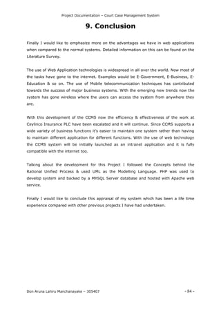 Project Documentation – Court Case Management System
Don Aruna Lahiru Manchanayake – 305407 - 84 -
9. Conclusion
Finally I would like to emphasize more on the advantages we have in web applications
when compared to the normal systems. Detailed information on this can be found on the
Literature Survey.
The use of Web Application technologies is widespread in all over the world. Now most of
the tasks have gone to the internet. Examples would be E-Government, E-Business, E-
Education & so on. The use of Mobile telecommunication techniques has contributed
towards the success of major business systems. With the emerging new trends now the
system has gone wireless where the users can access the system from anywhere they
are.
With this development of the CCMS now the efficiency & effectiveness of the work at
Ceylinco Insurance PLC have been escalated and it will continue. Since CCMS supports a
wide variety of business functions it’s easier to maintain one system rather than having
to maintain different application for different functions. With the use of web technology
the CCMS system will be initially launched as an intranet application and it is fully
compatible with the internet too.
Talking about the development for this Project I followed the Concepts behind the
Rational Unified Process & used UML as the Modelling Language. PHP was used to
develop system and backed by a MYSQL Server database and hosted with Apache web
service.
Finally I would like to conclude this appraisal of my system which has been a life time
experience compared with other previous projects I have had undertaken.
 