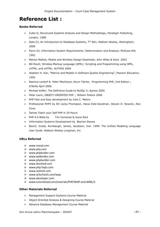 Project Documentation – Court Case Management System
Don Aruna Lahiru Manchanayake – 305407 - 85 -
RReeffeerreennccee LLiisstt ::
Books Referred
 Cutts G; Structured Systems Analysis and Design Methodology; Paradigm Publishing,
London; 1988
 Date CJ; An Introduction to Database Systems, 7th
Edn; Addison Wesley, Wokingham;
2000
 Flynn DJ; Information System Requirements: Determination and Analysis; McGraw-Hill;
1992
 Martyn Mallick; Mobile and Wireless Design Essentials; John Wiley & Sons 2003
 Bill Routt; Wireless Markup Language (WML): Scripting and Programming using WML,
cHTML, and xHTML; ALTHOS 2004
 Stephen H. Kan, “Metrics and Models in Software Quality Engineering”, Pearson Education,
1995
 Rasmus Lerdorf & Peter MacIntyre, Kevin Tatroe; Programming PHP, 2nd Edition ;
O'Reilly April 2006
 Michael Kofler; The Definitive Guide to MySQL 5; Apress 2005
 Peter Lavin; OBJECT-ORIENTED PHP. ; William Pollock 2006
 PHP Fast and Easy development by Julie C. Meloni.
 Professional PHP5 by ED Lecky-Thompson, Heow Eide-Goodman, Steven D. Nowicki, Alec
Cove.
 Sames Teach your Self PHP in 24 Hours
 PHP 4.0 Bible by Tim Converse & Joyce Park
 Information Systems Development by Beynon Davies
 Booch, Grady, Rumbaugh, James, Jacobson, Ivar. 1999. The Unified Modeling Language
User Guide. Addison Wesley Longman, Inc
URLs Referred
 www.mysql.com
 www.php.com
 www.phpbulder.com
 www.weberdev.com
 www.phpbuilder.com
 www.devshed.com
 www.php.faqts.com
 www.sothink.com
 www.w3schools.com/wap
 www.developer.com
 www.tutorialized.com/tutorials/PHP/WAP-and-WML/1
Other Materials Referred
 Management Support Systems Course Material
 Object Oriented Analysis & Designing Course Material
 Advance Database Management Course Material
 