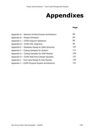 Project Documentation – Court Case Management System
Don Aruna Lahiru Manchanayake – 305407 - 86 -
AAppppeennddiixxeess
Appendix A – Rational Unified Process Architecture
Appendix B – Project Schedule
Appendix C – CCMS Diagram Notations
Appendix D – CCMS UML Diagrams
Appendix E – Database Design & Table Schemas
Appendix F – Coding Samples for System
Appendix G – Coding Samples for WAP Module
Appendix H – CCMS Web Form Design Samples
Appendix I – Test Case Design & Test Results
Appendix J – CCMS Physical System Architecture
Page
88
89
90
96
107
111
120
121
130
131
 