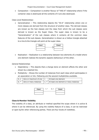 Project Documentation – Court Case Management System
Don Aruna Lahiru Manchanayake – 305407 - 90 -
 Composition – Composition is another flavour of “HAS-A” relationship where if the
container class is destroyed all the contents of it are also destroyed.
Class Level Relationships:
 Generalization – This relationship depicts the “IS-A” relationship where one or
more classes are derived from the structure of another class. The derived classes
are known as the Sub classes and the class from which the sub classes were
derived is known as the Super Class. The super class is known to be a
“Generalization” of the sub classes where it contains all the common class
features of the sub classes. Generalization is shown as a hollow triangle attached
to a line & the triangle will point at the super class.
Class1 Class2
 Realization – Realization is a relationship between two elements of a model where
one element realizes the dynamic aspects (behaviour) of the other.
General Relationships
 Dependency – This depicts that a change done on element affects the other and
shown by a dashed line.
 Multiplicity – Shows the number of instances from each class which participates in
an association or link. Following are the several multiplicities available.
0..1 Zero or maximum of one 1 At least one element
0..* Zero or many instances 1..* At least one element or many instances
Class1 Class21..* 0..1
Class & Member Visibility
The visibility of a class, an attribute or method specified the scope where it is active &
where it can be referenced. By using the visibility feature of a class, it can be restricted
or open by/for other referencing parties. There are four levels of visibilities.
 