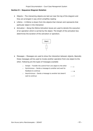 Project Documentation – Court Case Management System
Don Aruna Lahiru Manchanayake – 305407 - 93 -
Section D – Sequence Diagram Notation
 Objects – The interacting objects are laid out near the top of the diagram and
they are arranged in way which simplifies reading
 Lifeline – A lifeline is drawn from the objects that interact and represents that
particular object in the interaction
 Activation – Along the lifeline Activation boxes are used to denote the execution
of an operation which is carried by the object. The length of the activation box
determines the duration of the activation or operation.
Object1
 Messages – Messages are used to show the interaction between objects. Basically
these messages will be used to invoke another operation from one object to the
other. Following are the types of messages available
o Simple – Transfer the control from one object to the other
o Synchronous – Sends a message to another and wait for
feedback to continue
o Asynchronous – Sends a message to another but doesn’t
wait to continue
 