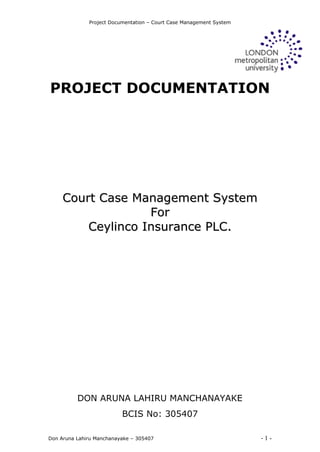 Project Documentation – Court Case Management System
Don Aruna Lahiru Manchanayake – 305407 - 1 -
PROJECT DOCUMENTATION
CCoouurrtt CCaassee MMaannaaggeemmeenntt SSyysstteemm
FFoorr
CCeeyylliinnccoo IInnssuurraannccee PPLLCC..
DON ARUNA LAHIRU MANCHANAYAKE
BCIS No: 305407
 