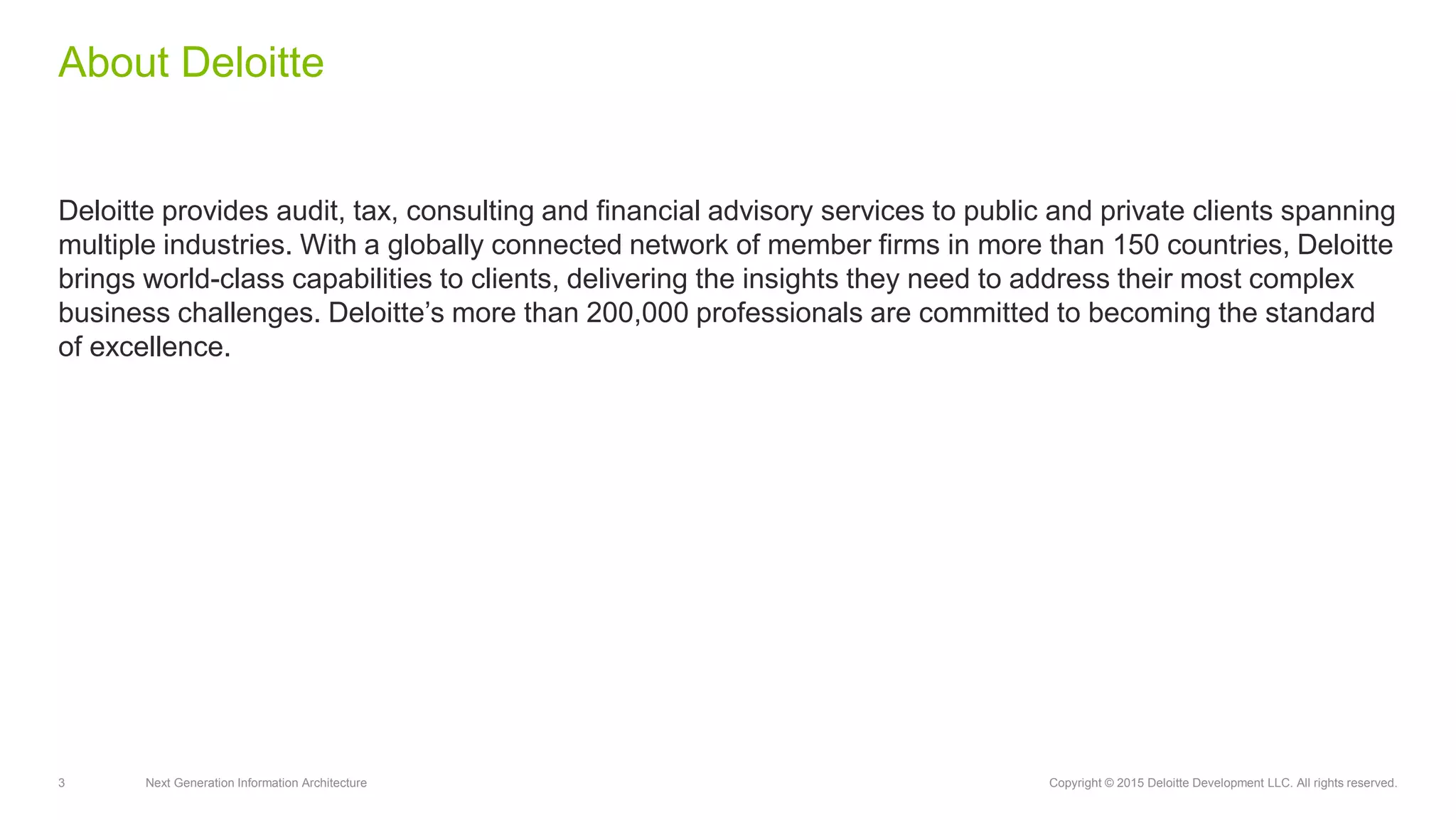 3 Next Generation Information Architecture Copyright © 2015 Deloitte Development LLC. All rights reserved.
Deloitte provides audit, tax, consulting and financial advisory services to public and private clients spanning
multiple industries. With a globally connected network of member firms in more than 150 countries, Deloitte
brings world-class capabilities to clients, delivering the insights they need to address their most complex
business challenges. Deloitte’s more than 200,000 professionals are committed to becoming the standard
of excellence.
About Deloitte
 