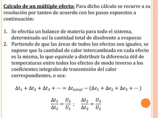 Calculo de un múltiple efecto: Para dicho cálculo se recurre a su
resolución por tanteo de acuerdo con los pasos expuestos a
continuación:
1. Se efectúa un balance de materia para todo el sistema,
determinado así la cantidad total de disolvente a evaporar.
2. Partiendo de que las áreas de todos los efectos son iguales, se
supone que la cantidad de calor intercambiada en cada efecto
es la misma, lo que equivale a distribuir la diferencia útil de
temperaturas entre todos los efectos de modo inverso a los
coeficientes integrales de transmisión del calor
correspondientes, o sea:
∆𝑡1 + ∆𝑡2 + ∆𝑡3 + ⋯ = ∆𝑡𝑡𝑜𝑡𝑎𝑙 − (∆𝑒1 + ∆𝑒2 + ∆𝑒3 + ⋯ )
∆𝑡1
∆𝑡1
=
𝑈2
𝑈1
;
∆𝑡2
∆𝑡3
=
𝑈3
𝑈2
 