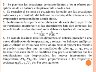 3. Se plantean las ecuaciones correspondientes a los n efectos por
aplicación de un balance entalpico a cada uno de ellos.
4. Se resuelve el sistema de ecuaciones formado con las ecuaciones
anteriores y el resultado del balance de materia, determinando así la
evaporación correspondiente a cada efecto.
5. Se determina la superficie de calefacción de cada efecto a partir de
los resultados anteriores y, si las suposiciones han sido correctas, las
superficies de calefacción resultantes deben ser iguales, de modo que:
𝐴 =
𝑞1
𝑈1∆𝑡1
=
𝑞2
𝑈2∆𝑡2
= ⋯
6. En caso de las áreas resulten diferentes, se debería proceder a una
nueva distribución de temperaturas, y rehacer los balances entálpicos
para el cálculo de las nuevas áreas. Ahora bien: al rehacer los cálculos
se pueden comprobar que las cantidades de calor q1, q2, q3, etc., a
transmitir en cada efecto se modifican muy poco. Si admitimos que las
modificaciones son despreciables, los nuevos incrementos de
temperatura ∆′ 𝑡1, ∆′ 𝑡2,etc., serán proporcionales a los respectivos
cocientes q1/U1, q2/U2, etc. Por consiguiente:
 