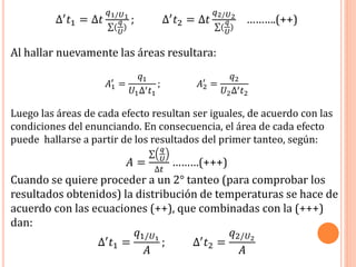 ∆′ 𝑡1 = ∆𝑡
𝑞1/𝑈1
(
𝑞
𝑈
)
; ∆′ 𝑡2 = ∆𝑡
𝑞2/𝑈2
(
𝑞
𝑈
)
……….(++)
Al hallar nuevamente las áreas resultara:
𝐴1
′
=
𝑞1
𝑈1∆′ 𝑡1
; 𝐴2
′
=
𝑞2
𝑈2∆′ 𝑡2
Luego las áreas de cada efecto resultan ser iguales, de acuerdo con las
condiciones del enunciando. En consecuencia, el área de cada efecto
puede hallarse a partir de los resultados del primer tanteo, según:
𝐴 =
𝑞
𝑈
∆𝑡
………(+++)
Cuando se quiere proceder a un 2° tanteo (para comprobar los
resultados obtenidos) la distribución de temperaturas se hace de
acuerdo con las ecuaciones (++), que combinadas con la (+++)
dan:
∆′ 𝑡1 =
𝑞1/𝑈1
𝐴
; ∆′ 𝑡2 =
𝑞2/𝑈2
𝐴
 