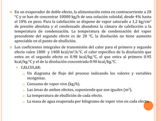  En un evaporador de doble efecto, la alimentación entra en contracorriente a 20
°C y se han de concentrar 10000 kg/h de una solución coloidal, desde 4% hasta
el 10% en peso. Para la calefacción se dispone de vapor saturado a 1,2 kg/cm3
de presión absoluta y el condensado abandona la cámara de calefacción a la
temperatura de condensación. La temperatura de condensación del vapor
procedente del segundo efecto es de 20 °C, la disolución no tiene aumento
apreciable en el punto de ebullición.
 Los coeficientes integrales de transmisión del calor para el primero y segundo
efecto valen 1800 y 1400 kcal/m2.h.°C. el calor específico de la disolución que
entra en el segundo efecto es 0.98 kcal/kg.°C, el que entra al primero 0.95
kcal/kg.°C y el de la disolución concentrada 0.90 kcal/kg.°C.
 CALCULAR:
a) Un diagrama de flujo del proceso indicando los valores y variables
incógnitas.
b) Consumo de vapor vivo (kg/h).
c) Las áreas de ambos efectos, suponiendo que son iguales (m2).
d) La temperatura de ebullición de cada efecto.
e) La masa de agua evaporada por kilogramo de vapor vivo en cada efecto.
 