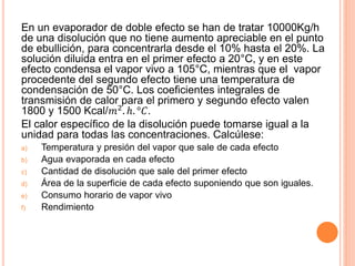 En un evaporador de doble efecto se han de tratar 10000Kg/h
de una disolución que no tiene aumento apreciable en el punto
de ebullición, para concentrarla desde el 10% hasta el 20%. La
solución diluida entra en el primer efecto a 20°C, y en este
efecto condensa el vapor vivo a 105°C, mientras que el vapor
procedente del segundo efecto tiene una temperatura de
condensación de 50°C. Los coeficientes integrales de
transmisión de calor para el primero y segundo efecto valen
1800 y 1500 Kcal/𝑚2
. ℎ. °𝐶.
El calor específico de la disolución puede tomarse igual a la
unidad para todas las concentraciones. Calcúlese:
a) Temperatura y presión del vapor que sale de cada efecto
b) Agua evaporada en cada efecto
c) Cantidad de disolución que sale del primer efecto
d) Área de la superficie de cada efecto suponiendo que son iguales.
e) Consumo horario de vapor vivo
f) Rendimiento
 