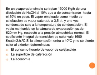 En un evaporador simple se tratan 15000 Kg/h de una
disolución de NaOH al 10% que a de concentrarse hasta
el 50% en peso. El vapor empleado como medio de
calefacción es vapor saturado a 3,5 at, y una vez
condensado sale a la temperatura de condensación. El
vacío mantenido en la cámara de evaporación es de
620mm Hg, respecto a la presión atmosférica normal. El
coeficiente integral de transición de calor vale 1600
Kcal/m2.h.ºC.Si la alimentación entra a 40ºC y no se pierde
calor al exterior, determínese:
a) El consumo horario de vapor de calefacción
b) La superficie de calefacción
c) La economía
 