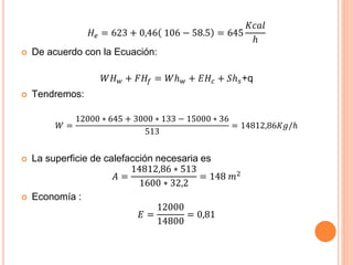 𝐻𝑒 = 623 + 0,46 106 − 58.5 = 645
𝐾𝑐𝑎𝑙
ℎ
 De acuerdo con la Ecuación:
𝑊𝐻 𝑤 + 𝐹𝐻𝑓 = 𝑊ℎ 𝑤 + 𝐸𝐻𝑐 + 𝑆ℎ 𝑠+q
 Tendremos:
𝑊 =
12000 ∗ 645 + 3000 ∗ 133 − 15000 ∗ 36
513
= 14812,86𝐾𝑔/ℎ
 La superficie de calefacción necesaria es
𝐴 =
14812,86 ∗ 513
1600 ∗ 32,2
= 148 𝑚2
 Economía :
𝐸 =
12000
14800
= 0,81
 