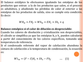 El balance entálpico lo efectuamos igualando las entalpias de los
productos que entran a la de los productos que salen, si el proceso
es adiabático, y añadiendo las pérdidas de calor al exterior a las
entalpias de los productos de salida, sino se cumple esta condición.
Es decir:
𝑊𝐻 𝑤 + 𝐹𝐻𝑓 = 𝑊ℎ 𝑤 + 𝐸𝐻𝑐 + 𝑆ℎ 𝑠 + 𝑞
Balance entalpico si el calor de dilución es despreciable:
Cuando los calores de disolución y cristalización son despreciables,
el cálculo se simplifica ya que las entalpias hf y hs pueden calcularse
a partir del conocimiento de los calores específicos, tomando una
temperatura de referencia.
Si el condensado referente del vapor de calefacción abandona la
cámara de calefacción a la temperatura de condensación, la ecuación
es:
𝑊 𝑤 = 𝐹 − 𝑆 𝐻𝑐 + 𝑆ℎ 𝑠 − 𝐹ℎ 𝑓 …. (1)
 