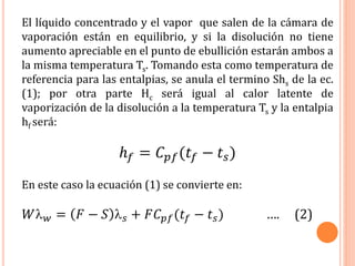 El líquido concentrado y el vapor que salen de la cámara de
vaporación están en equilibrio, y si la disolución no tiene
aumento apreciable en el punto de ebullición estarán ambos a
la misma temperatura Ts. Tomando esta como temperatura de
referencia para las entalpias, se anula el termino Shs de la ec.
(1); por otra parte Hc será igual al calor latente de
vaporización de la disolución a la temperatura Ts y la entalpia
hf será:
ℎ 𝑓 = 𝐶 𝑝𝑓(𝑡𝑓 − 𝑡 𝑠)
En este caso la ecuación (1) se convierte en:
𝑊 𝑤 = 𝐹 − 𝑆  𝑠 + 𝐹𝐶 𝑝𝑓(𝑡𝑓 − 𝑡 𝑠) …. (2)
 