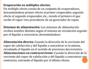 Evaporación en múltiples efectos:
Un múltiple efecto consta de un conjunto de evaporadores,
denominándose primer efecto al primer evaporador, segundo
efecto al segundo evaporador, etc., siendo el primero el que
recibe el vapor vivo procedente de un generador de vapor.
Sistemas de alimentación: Los sistemas de alimentación
reciben nombre distinto según el sistema de circulación seguido
por el líquido a concentrar, denominándose:
Alimentación directa: Cuando la dirección de la corriente del
vapor de calefacción y del líquido a concentrar es la misma,
circulando el líquido en el sentido de presiones decrecientes.
Alimentaciones en contracorriente: Cuando la dirección de la
corriente del vapor de calefacción y del líquido a concentrar son
contrarias, entrando el líquido por el último efecto.
 