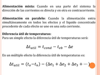 Alimentación mixta: Cuando en una parte del sistema la
dirección de las corrientes es directa y en otra es contracorriente.
Alimentación en paralelo: Cuando la alimentación entra
simultáneamente en todos los efectos y el líquido concentrado
procedente de cada efecto se une en una sola corriente.
Diferencia útil de temperaturas:
Para un simple efecto la diferencia útil de temperaturas será:
∆𝑡 𝑢𝑡𝑖𝑙 = 𝑡 𝑐𝑜𝑛𝑑 − 𝑡 𝑒𝑏 − ∆𝑒
En un múltiple efecto la diferencia útil de temperaturas es:
∆𝑡 𝑢𝑡𝑖𝑙 = (𝑡 𝑜−𝑡 𝑛) − (∆𝑒1 + ∆𝑒2 + ∆𝑒3 + ⋯ )
 