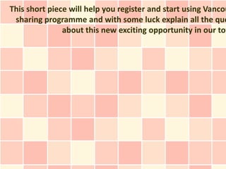 This short piece will help you register and start using Vancou
 sharing programme and with some luck explain all the que
               about this new exciting opportunity in our tow
 