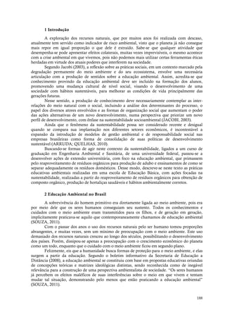 188
1 Introdução
A exploração dos recursos naturais, que por muitos anos foi realizada com descaso,
atualmente tem servido como indicador de risco ambiental, visto que o planeta já não consegue
mais repor em igual proporção o que dele é extraído. Sabe-se que qualquer atividade que
desempenha-se pode apresentar efeitos colaterais, muitas vezes imprevisíveis, o mesmo acontece
com a crise ambiental em que vivemos, pois não podemos mais utilizar certas ferramentas éticas
herdadas em virtude dos atuais poderes que interferem na sociedade.
Segundo Jacobi (2003), a reflexão sobre as práticas sociais, em um contexto marcado pela
degradação permanente do meio ambiente e do seu ecossistema, envolve uma necessária
articulação com a produção de sentidos sobre a educação ambiental. Assim, acredita-se que
conhecimento provindo da educação ambiental deve ser incluído na formação dos alunos,
promovendo uma mudança cultural de nível social, visando o desenvolvimento de uma
sociedade com hábitos sustentáveis, para melhorar as condições de vida principalmente das
gerações futuras.
Nesse sentido, a produção de conhecimento deve necessariamente contemplar as inter-
relações do meio natural com o social, incluindo a análise dos determinantes do processo, o
papel dos diversos atores envolvidos e as formas de organização social que aumentam o poder
das ações alternativas de um novo desenvolvimento, numa perspectiva que priorize um novo
perfil de desenvolvimento, com ênfase na sustentabilidade socioambiental (JACOBI, 2003).
Ainda que o fenômeno da sustentabilidade possa ser considerado recente e desigual
quando se compara sua implantação nos diferentes setores econômicos, é incontestável a
expansão da introdução de modelos de gestão ambiental e de responsabilidade social nas
empresas brasileiras como forma de consolidação de suas políticas de desenvolvimento
sustentável (ARRUDA; QUELHAS, 2010).
Buscando-se formas de agir neste contexto da sustentabilidade, ligados a um curso de
graduação em Engenharia Ambiental e Sanitária, de uma universidade federal, passou-se a
desenvolver ações de extensão universitária, com foco na educação ambiental, que primassem
pelo reaproveitamento de resíduos orgânicos para produção de adubo e ensinamentos de como se
separar adequadamente os resíduos domésticos. Desse modo, descreve-se neste texto as práticas
educativas ambientais realizadas em uma escola de Educação Básica, com ações focadas na
sustentabilidade, realizadas a partir do reaproveitamento de resíduos orgânicos para obtenção de
composto orgânico, produção de hortaliças saudáveis e hábitos ambientalmente corretos.
2 Educação Ambiental no Brasil
A sobrevivência do homem primitivo era diretamente ligada ao meio ambiente, pois era
por meio dele que os seres humanos conseguiam seu sustento. Todos os conhecimentos e
cuidados com o meio ambiente eram transmitidos para os filhos, e de geração em geração,
implicitamente praticava-se aquilo que contemporaneamente chamamos de educação ambiental
(SOUZA, 2011).
Com o passar dos anos o uso dos recursos naturais pelo ser humano tomou proporções
abrangentes, e muitas vezes, sem um mínimo de preocupação com o meio ambiente. Este uso
demasiado dos recursos naturais cresceu ao longo dos séculos, possibilitando o desenvolvimento
dos países. Porém, dissipou-se apenas a preocupação com o crescimento econômico do planeta
como um todo, enquanto que o cuidado com o meio ambiente ficou em segundo plano.
Felizmente, eis que a humanidade busca formas de proteção para o meio ambiente, e elas
surgem a partir da educação. Segundo o boletim informativo da Secretaria de Educação a
Distância (2008), a educação ambiental se constituiu com base em propostas educativas oriundas
de concepções teóricas e matrizes ideológicas distintas, sendo reconhecida como de inegável
relevância para a construção de uma perspectiva ambientalista de sociedade. “Os seres humanos
já percebem os efeitos maléficos de suas interferências sobre o meio em que vivem e tentam
mudar tal situação, demonstrando pelo menos que estão praticando a educação ambiental”
(SOUZA, 2011).
 
