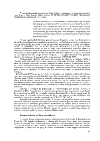 189
A história da educação ambiental no Brasil pode ser evidenciada em dois acontecimentos,
como descreve Silvia Czapski (2009), no livro OS DIFERENTES MATIZES DA EDUCAÇÃO
AMBIENTAL NO BRASIL 1997 – 2007:
Para muitos especialistas, 1997 foi o Ano da Educação Ambiental no Brasil. Dois fatos podem
ajudar a entender a ascensão do tema, que fez do ano um marco para quem estuda a história da
Educação Ambiental brasileira. Por um lado, a comemoração das duas décadas de realização da
Conferência de Tbilisi. Promovida pela Unesco em 1977, na capital da Geórgia, Ex-União
Soviética, ela resultou num documento final que é base para a moderna visão da educação
ambiental (EA, como chamaremos daqui em diante). Por outro, era momento de avaliar os cinco
anos da Conferência das Nações Unidas sobre o Meio Ambiente e o Desenvolvimento. Mais
conhecida como Rio 92, foi nela que se finalizou a construção do Tratado de Educação Ambiental
para as Sociedades Sustentáveis e Responsabilidade Global, referência para quem quer fazer EA em
qualquer parte do mundo.
Por sua especificidade histórica, pela diversidade de agentes sociais e de documentos e
leis que foram produzidos, a educação ambiental adquire no Brasil características peculiares e um
grau de estruturação que torna o país um destacado protagonista no cenário internacional
(BOLETIM INFORMATIVO DA SECRETARIA DE EDUCAÇÃO A DISTÂNCIA, 2008).
Em nível de documentos oficiais do país, no artigo 225 da Constituição Federal de 1988 há a
atribuição ao Governo Federal sob-responsabilidade em “promover a educação ambiental e a
conscientização pública para a preservação do meio ambiente”. Indo mais longe, há uma nova
lei, que regulamenta esse artigo, tornou obrigatória a educação ambiental como processo
educativo, formal ou não-formal, para todos os atores sociais (CZAPSKI, 2009).
Ainda segundo o boletim informativo da Secretaria de Educação a Distância (2008), a
educação ambiental brasileira incorpora plenamente a discussão da indissociabilidade entre o
social e o ecológico, não sendo, portanto, necessária a adoção de outras denominações recentes
no cenário internacional (educação para o desenvolvimento sustentável, educação para a
sustentabilidade, entre outras) que procuram superar esta lacuna observada em outros países nos
quais a educação ambiental se definiu com um sentido estritamente ou fundamentalmente
biológico.
Silvia Czapski (1998), em seu livro sobre a Implantação da Educação Ambiental no Brasil,
conta que, uma pesquisa nacional descobriu outro fato importantíssimo para quem trabalha com
educação: para 95% dos brasileiros, a educação ambiental deve ser obrigatória nas escolas. Ou
seja, a maioria absoluta entende que esta é a grande chave para a mudança das atitudes das
pessoas em relação ao ambiente onde vivem. Esta foi uma opinião quase unânime: só 2%, isto é,
duas em cada cem pessoas entrevistadas, discordaram da ideia de obrigatoriedade da educação
ambiental.
Seguindo o princípio da publicização e democratização das políticas públicas, o
Ministério do Meio Ambiente tem se orientado para programas que vislumbrem a possibilidade
do envolvimento de 100% da população brasileira. Reconhecendo os limites operacionais do
Estado para tal realização como intervenção direta, tem buscado formas subsidiárias que
possibilitem estas políticas amplas e democráticas (SORRENTINO, 2005).
Segundo Naná Mininni Medina (2008), é evidente que o aprofundamento de processos
educativos ambientais apresenta-se como uma condição essencial para se poder construir uma
nova racionalidade ambiental que possibilite modalidades de relações entre a sociedade e a
natureza, entre o conhecimento científico e as intervenções técnicas no mundo, nas relações entre
os grupos sociais diversos e entre os diferentes países, em um novo modelo ético, centrado no
respeito e no direito à vida em todos os aspectos. Há esperança!
3 Sustentabilidade e Educação Ambiental
O conceito de desenvolvimento sustentável surgiu durante a Comissão de Brundtland, na
década de 1980, quando foi elaborado o relatório Our Commom Future, sendo que a primeira
ministra norueguesa, Gro Harlem Brundtland, apresentou a seguinte definição para o conceito:
“É a forma como as atuais gerações satisfazem as suas necessidades sem, no entanto,
comprometer a capacidade de gerações futuras satisfazerem as suas próprias necessidades”
 
