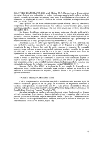 190
(RELATÓRIO BRUNDTLAND, 1988, apud SILVA, 2012). Ou seja, trata-se de um processo
alternativo, fruto de uma visão crítica em prol da contínua preservação ambiental sem que haja,
contudo, oposição ao progresso, funcionando como ponto de equilíbrio entre o bem-estar social,
econômico e ecológico, por reconhecer a finitude dos recursos ambientais, sendo por assim dizer
ético (MASSINE, 2010).
Não é possível falar em meio ambiente sustentável sem atribuir à educação ambiental o
compromisso de ser um instrumento essencial para viabilizar o desenvolvimento pleno, sadio e
harmônico, segundo os aspectos abordados pela ótica sócio-jurídica que envolve o ecossistema
(MASSINE, 2010).
No decorrer dos últimos trinta anos, os que atuam na área da educação ambiental têm
gradualmente tomado consciência da riqueza e da amplitude do projeto educativo que estão
ajudando a construir. As pessoas estão percebendo que o meio ambiente não é simplesmente um
objeto de estudo ou um tema a ser tratado entre tantos outros; nem que é algo a que se obriga um
desenvolvimento que se deseja que seja sustentável (CURSINO et al., 2009).
Através da análise dos textos legais é possível notar a preocupação com a construção de
uma verdadeira sociedade sustentável, há um apelo em se despertar a sociedade para a
consciência de que o homem faz parte do meio, propondo a superação da concepção
antropocêntrica onde este se porta como verdade máxima e absoluta, possuidor de um valor
incondicional, o que o coloca acima do bem e do mal, e o faz assumir uma figura de
superioridade em relação à natureza não-humana (MASSINE, 2010).
Sob o aspecto ético, não se aceita mais que o desenvolvimento exponha o patrimônio
natural a formas de exploração que aumentem as diferenças sócio-econômicas, esgotem os
recursos naturais e poluam os espaços naturais e construídos, sem pensar nas gerações futuras,
mas, ao contrário, exige-se uma sociedade sustentável que atenda às necessidades sociais de toda
a população, inclusive a dos excluídos com igualdade e justiça (PELICIONI, 2011).
Segundo Carlos Minc (2005), a implantação de um modelo de desenvolvimento
socialmente justo e ecologicamente sustentado supõe mudanças radicais na consciência da
sociedade e nos comportamentos de empresas, governos, justiça e nas políticas econômicas,
agrícolas e industriais.
4 Ações de Educação Ambiental na Escola
Com o compromisso de se trabalhar em prol da sustentabilidade, mediante ações de
extensão universitária provindas de um grupo de acadêmicos de Engenharia Ambiental e
Sanitária, foram projetadas e desenvolvidas (em 2014) várias práticas relacionadas à educação
ambiental na Escola Estadual de Ensino Fundamental Waldemar Sampaio Barros, localizada em
Oswaldo Cruz, Distrito de Frederico Westphalen/RS.
As ações realizadas na escola envolveram alunos de ensino fundamental em diversas
atividades educativas. Primeiramente, foram trabalhados textos e conceitos relacionados aos
assuntos que seriam trabalhados naquela comunidade escolar, Figura 1(a). Todo embasamento
teórico invocou cuidados para com o meio ambiente, separação de resíduos e destinação final
ambientalmente adequada dos mesmos, Figura 1(b).
 