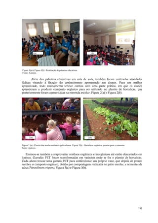 191
Figura 1(a) e Figura 1(b) - Realização de palestras educativas.
Fonte: Autores.
Além das palestras educativas em sala de aula, também foram realizadas atividades
lúdicas visando à fixação do conhecimento apresentado aos alunos. Para um melhor
aprendizado, todo ensinamento teórico contou com uma parte prática, em que os alunos
aprenderam a produzir composto orgânico para ser utilizado no plantio de hortaliças, que
posteriormente foram aproveitadas na merenda escolar, Figura 2(a) e Figura 2(b).
Figura 2 (a) - Plantio das mudas realizado pelos alunos. Figura 2(b) - Hortaliças orgânicas prontas para o consumo.
Fonte: Autores.
Ensinou-se também a reaproveitar resíduos orgânicos e inorgânicos até então descartados em
lixeiras. Garrafas PET foram transformadas em vasinhos onde se fez o plantio de hortaliças.
Cada aluno trouxe uma garrafa PET para confeccionar seu próprio vaso, que depois de pronto
recebeu o composto orgânico, obtido por compostagem realizada no pátio escolar, e sementes de
salsa (Petroselinum crispum), Figura 3(a) e Figura 3(b).
2(a)
1(a) 1(b)
2(b)
 