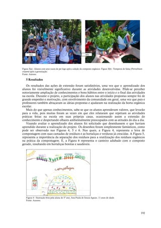 192
Figura 3(a) - Alunos com seus vazos de pet logo após a adição do composto orgânico. Figura 3(b) - Temperos de Salsa (Petroselinum
crispum) após a germinação.
Fonte: Autores.
5 Resultados
Os resultados das ações de extensão foram satisfatórios, uma vez que o aprendizado dos
alunos foi visivelmente significativo durante as atividades desenvolvidas. Pôde-se perceber
notoriamente ampliação de conhecimentos e bons hábitos entre o início e o final das atividades
na escola. Durante o projeto, a participação dos alunos nas atividades propostas sempre foi de
grande empenho e motivação, com envolvimento da comunidade em geral, uma vez que pais e
professores também abraçaram as ideias propostas e ajudaram na realização da horta orgânica
escolar.
Mais do que apenas conhecimentos, sabe-se que os alunos aprenderam valores, que levarão
para a vida, pois muitas foram as vezes em que eles relataram que repetiam as atividades
práticas feitas na escola em suas próprias casas, ocasionando assim a extensão do
conhecimento e despertando olhares ambientalmente preocupados com as atitudes do dia a dia.
Visando avaliar o aprendizado dos alunos foi solicitado que desenhassem o que haviam
aprendido durante a realização do projeto. Os desenhos foram simplesmente fantásticos, como
pode ser observado nas Figuras 4, 5 e 6. Nas quais, a Figura 4, representa a leira de
compostagem com suas camadas de resíduos e as hortaliças e verduras já crescidas. A Figura 5,
representa a importância da separação dos resíduos para a reutilização dos resíduos orgânicos
na prática da compostagem. E, a Figura 6 representa o canteiro adubado com o composto
gerado, resultando em hortaliças bonitas e saudáveis.
Figura 4 - Ilustração feita pela aluna do 5º ano, Ana Paula de Souza Aguiar, 11 anos de idade.
Fonte: Autores.
3(a) 3(b)
 