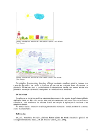 193
Figura 5 - Ilustração feita pela aluna do 2º ano, Sabrina Pelegrini, 6 anos de idade.
Fonte: Autores.
Figura 6 - Ilustração feita pela aluna do 4º ano, Débora Vitória, 9 anos de idade.
Fonte: Autores.
Por atitudes, depoimentos e desenhos pôde-se constatar a mudança positiva causada pela
execução do projeto na escola, podendo-se afirmar que os objetivos foram alcançados em
plenitude. Destaca-se aqui o envolvimento da comunidade escolar que esteve aberta para
promover mudanças de atitudes, com ganho de conscientização ambiental.
6 Conclusões
Percebeu-se os impactos positivos na educação ambiental dos alunos, através das atividades
realizadas na escola. O conhecimento acerca de práticas sustentáveis entre alunos e professores
difundiu-se, com mudanças de atitudes diárias em relação à separação de resíduos e seu
reaproveitamento.
No âmbito social, estimulou-se novos pensamentos voltados à sustentabilidade e harmonia
com o meio ambiente.
Referências
BRASIL, Ministério do Meio Ambiente. Vamos cuidar do Brasil: conceitos e práticas em
educação ambiental na escola. 216. ed. Brasilia: Unesco, 2007. 248 p.
 